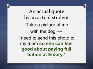 An actual quote
by an actual student
"Take a picture of me
with the dog –--
I need to send this photo to
my mom so she can feel
good about paying full
tuition at Emory."
 