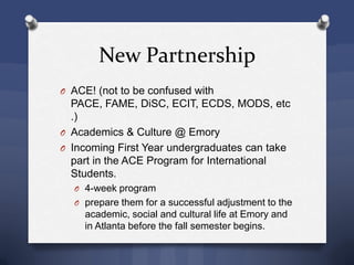 New Partnership
O ACE! (not to be confused with
PACE, FAME, DiSC, ECIT, ECDS, MODS, etc
.)
O Academics & Culture @ Emory
O Incoming First Year undergraduates can take
part in the ACE Program for International
Students.
O 4-week program
O prepare them for a successful adjustment to the
academic, social and cultural life at Emory and
in Atlanta before the fall semester begins.
 