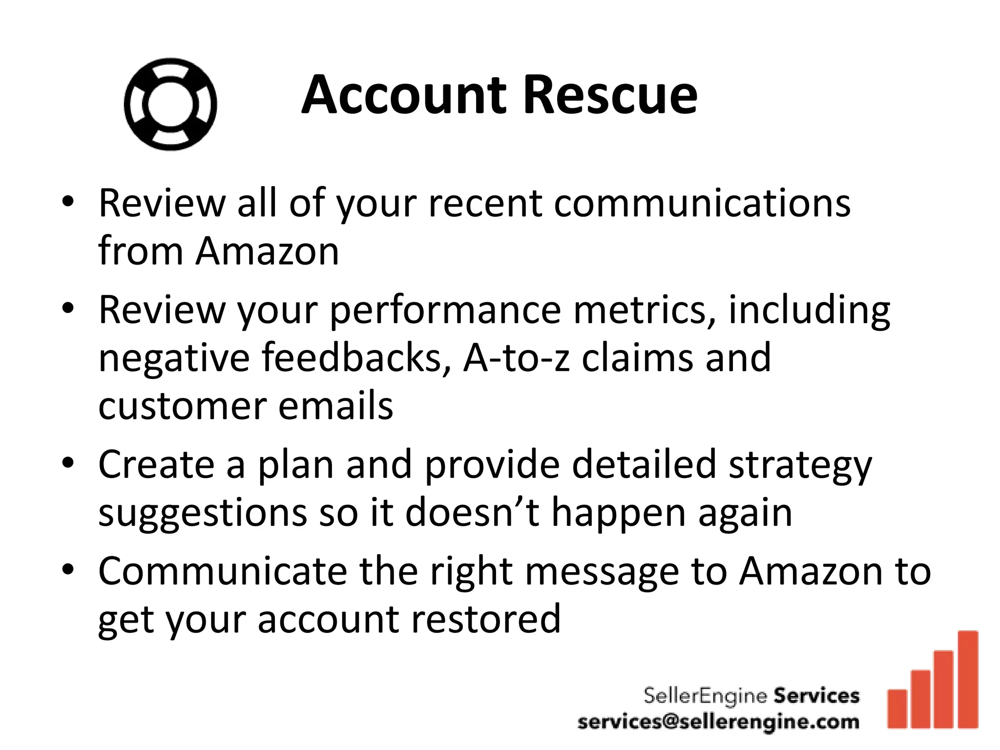 Account Rescue
• Review all of your recent communications
  from Amazon
• Review your performance metrics, including
  negative feedbacks, A-to-z claims and
  customer emails
• Create a plan and provide detailed strategy
  suggestions so it doesn’t happen again
• Communicate the right message to Amazon to
  get your account restored
 