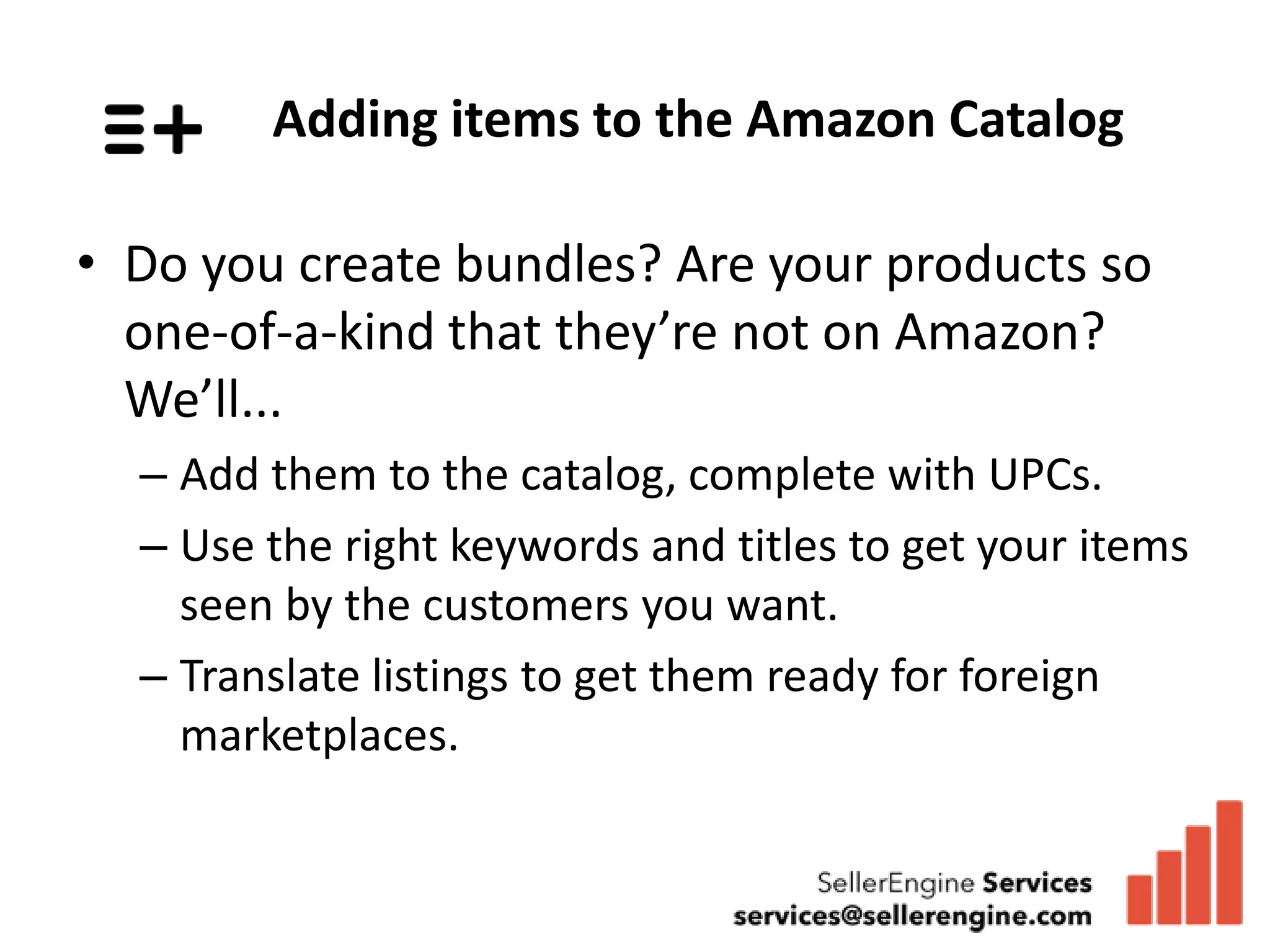 Adding items to the Amazon Catalog

• Do you create bundles? Are your products so
  one-of-a-kind that they’re not on Amazon?
  We’ll...
  – Add them to the catalog, complete with UPCs.
  – Use the right keywords and titles to get your items
    seen by the customers you want.
  – Translate listings to get them ready for foreign
    marketplaces.
 
