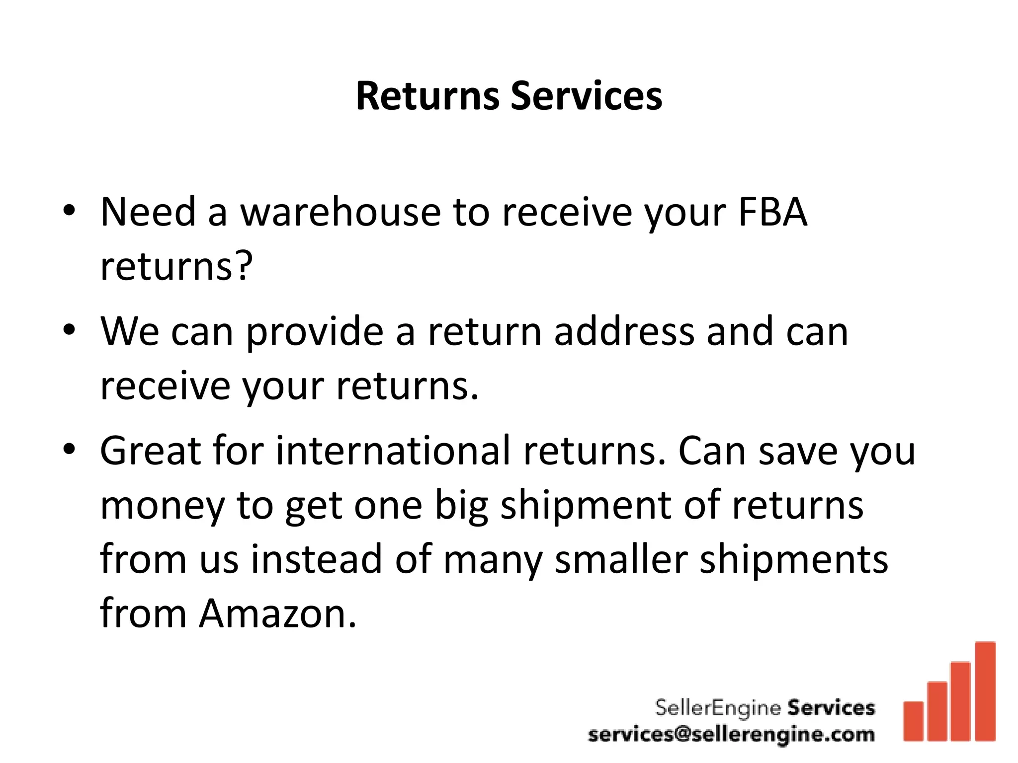 Returns Services

• Need a warehouse to receive your FBA
  returns?
• We can provide a return address and can
  receive your returns.
• Great for international returns. Can save you
  money to get one big shipment of returns
  from us instead of many smaller shipments
  from Amazon.
 