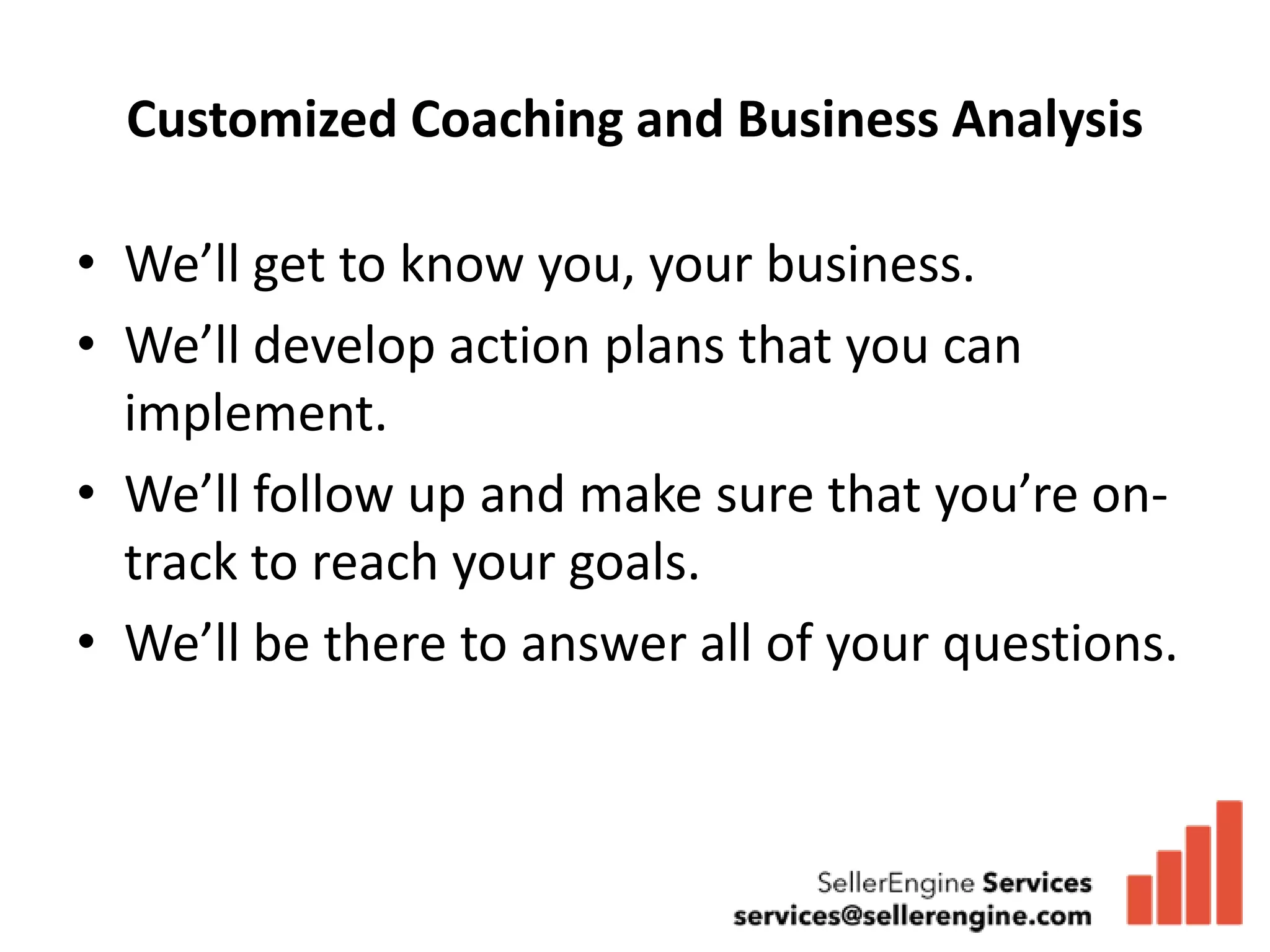 Customized Coaching and Business Analysis

• We’ll get to know you, your business.
• We’ll develop action plans that you can
  implement.
• We’ll follow up and make sure that you’re on-
  track to reach your goals.
• We’ll be there to answer all of your questions.
 