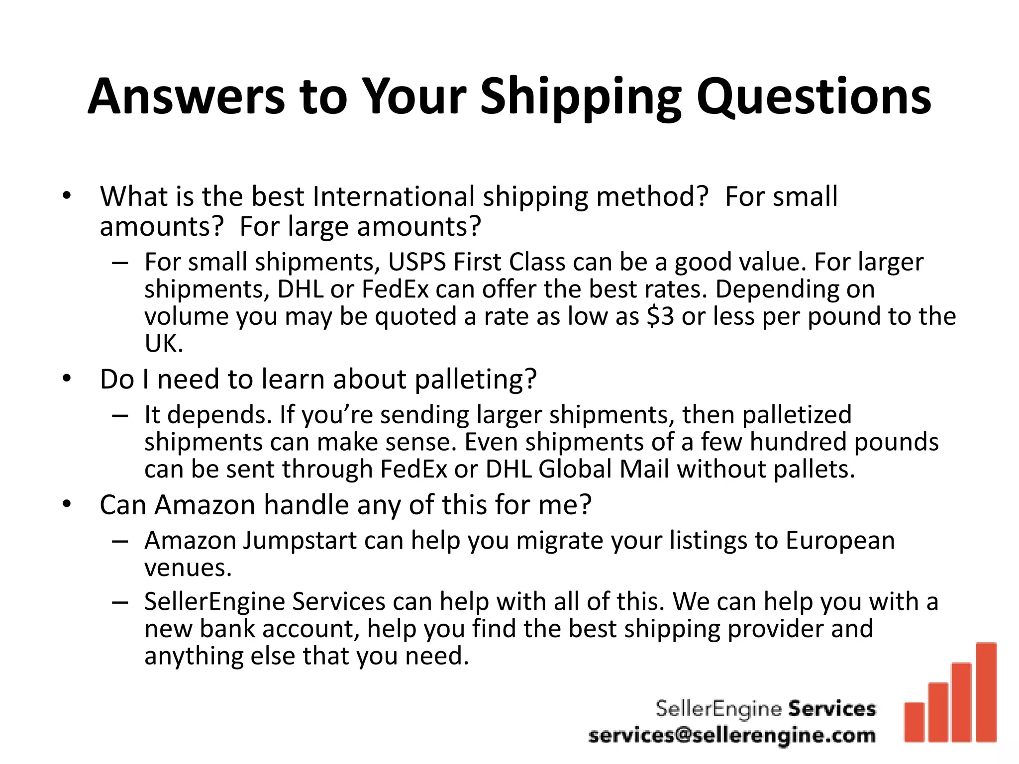 Answers to Your Shipping Questions
• What is the best International shipping method? For small
  amounts? For large amounts?
   – For small shipments, USPS First Class can be a good value. For larger
     shipments, DHL or FedEx can offer the best rates. Depending on
     volume you may be quoted a rate as low as $3 or less per pound to the
     UK.
• Do I need to learn about palleting?
   – It depends. If you’re sending larger shipments, then palletized
     shipments can make sense. Even shipments of a few hundred pounds
     can be sent through FedEx or DHL Global Mail without pallets.
• Can Amazon handle any of this for me?
   – Amazon Jumpstart can help you migrate your listings to European
     venues.
   – SellerEngine Services can help with all of this. We can help you with a
     new bank account, help you find the best shipping provider and
     anything else that you need.
 