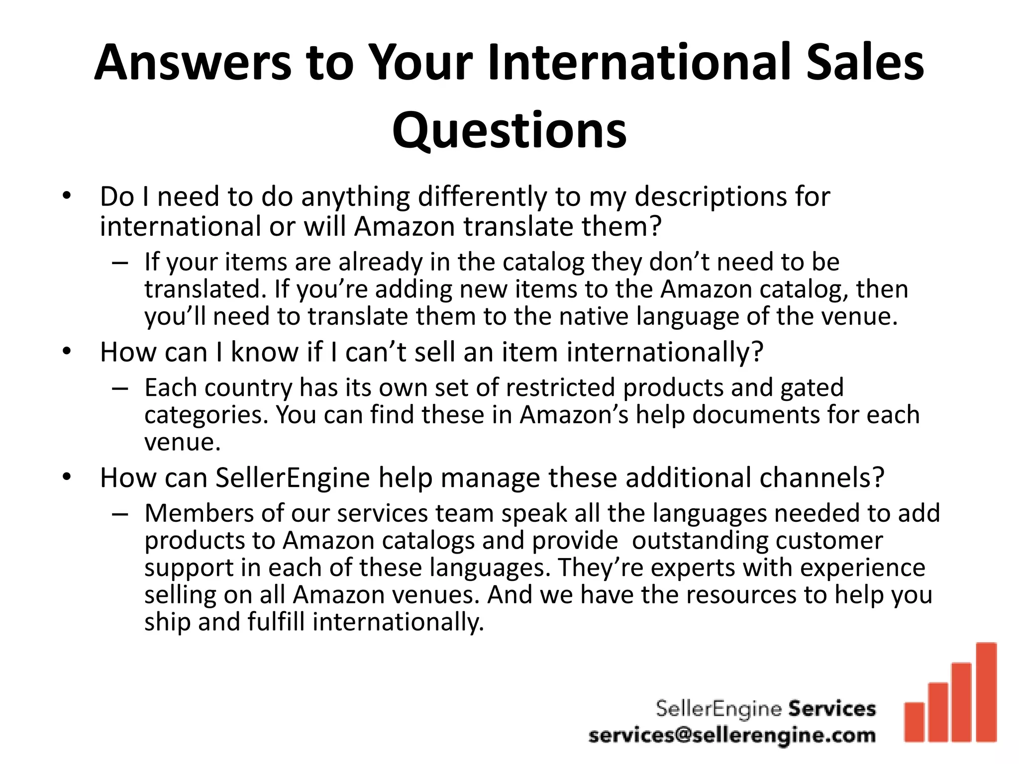 Answers to Your International Sales
              Questions
• Do I need to do anything differently to my descriptions for
  international or will Amazon translate them?
    – If your items are already in the catalog they don’t need to be
      translated. If you’re adding new items to the Amazon catalog, then
      you’ll need to translate them to the native language of the venue.
• How can I know if I can’t sell an item internationally?
    – Each country has its own set of restricted products and gated
      categories. You can find these in Amazon’s help documents for each
      venue.
• How can SellerEngine help manage these additional channels?
    – Members of our services team speak all the languages needed to add
      products to Amazon catalogs and provide outstanding customer
      support in each of these languages. They’re experts with experience
      selling on all Amazon venues. And we have the resources to help you
      ship and fulfill internationally.
 