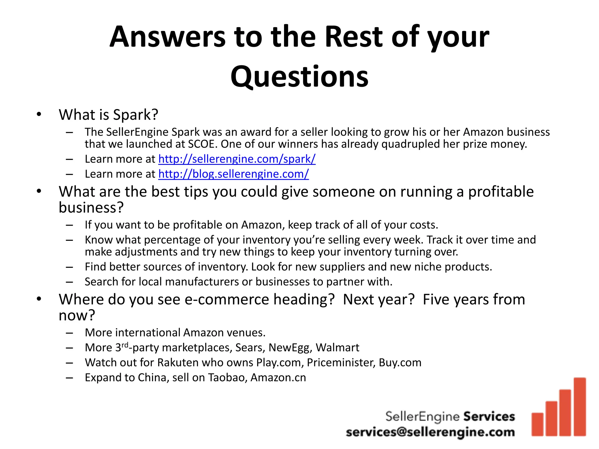 Answers to the Rest of your
                    Questions
• What is Spark?
    – The SellerEngine Spark was an award for a seller looking to grow his or her Amazon business
      that we launched at SCOE. One of our winners has already quadrupled her prize money.
    – Learn more at http://sellerengine.com/spark/
    – Learn more at http://blog.sellerengine.com/
• What are the best tips you could give someone on running a profitable
  business?
    – If you want to be profitable on Amazon, keep track of all of your costs.
    – Know what percentage of your inventory you’re selling every week. Track it over time and
      make adjustments and try new things to keep your inventory turning over.
    – Find better sources of inventory. Look for new suppliers and new niche products.
    – Search for local manufacturers or businesses to partner with.
• Where do you see e-commerce heading? Next year? Five years from
  now?
    –   More international Amazon venues.
    –   More 3rd-party marketplaces, Sears, NewEgg, Walmart
    –   Watch out for Rakuten who owns Play.com, Priceminister, Buy.com
    –   Expand to China, sell on Taobao, Amazon.cn
 