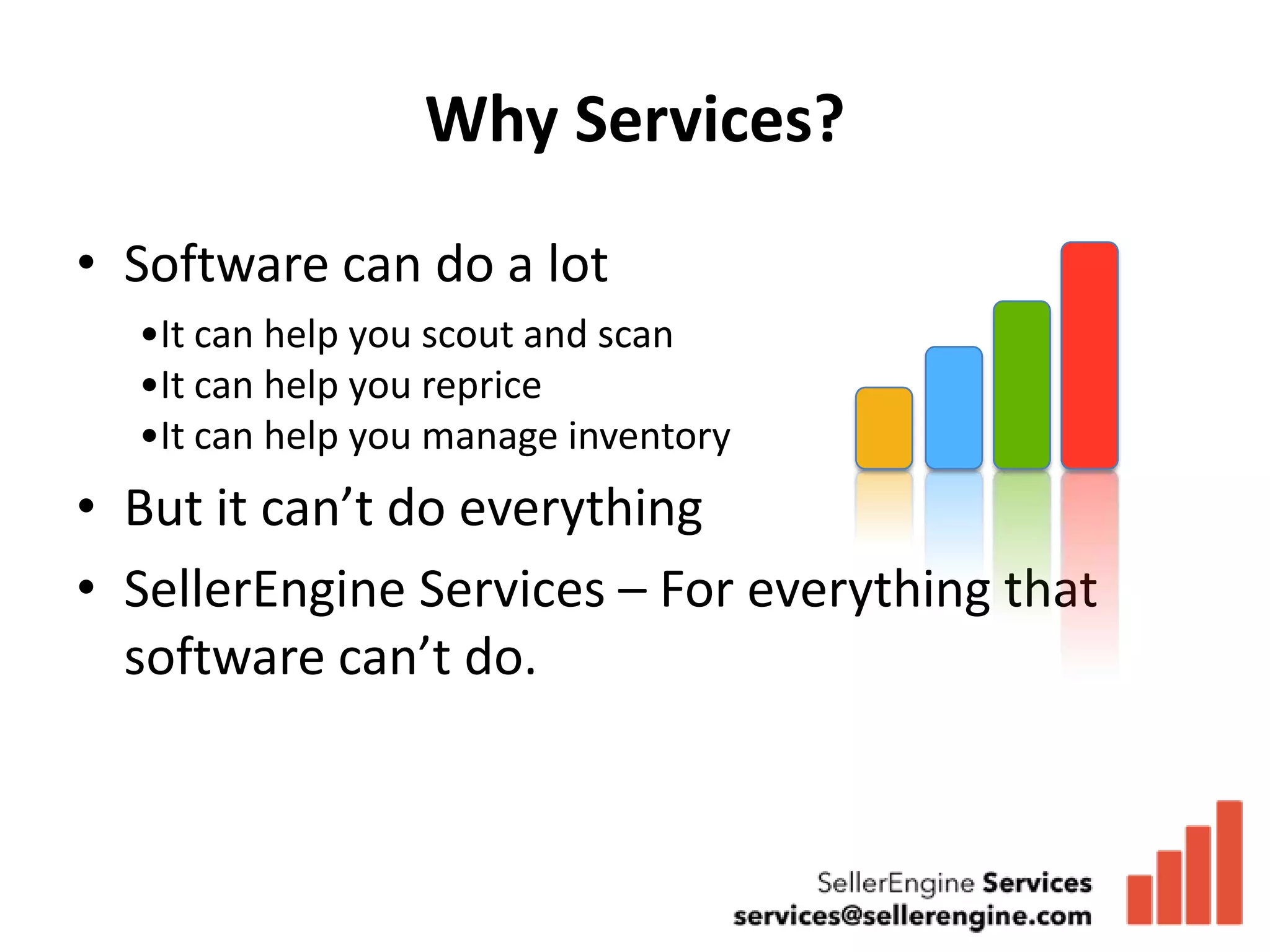 Why Services?
• Software can do a lot
  •It can help you scout and scan
  •It can help you reprice
  •It can help you manage inventory
• But it can’t do everything
• SellerEngine Services – For everything that
  software can’t do.
 