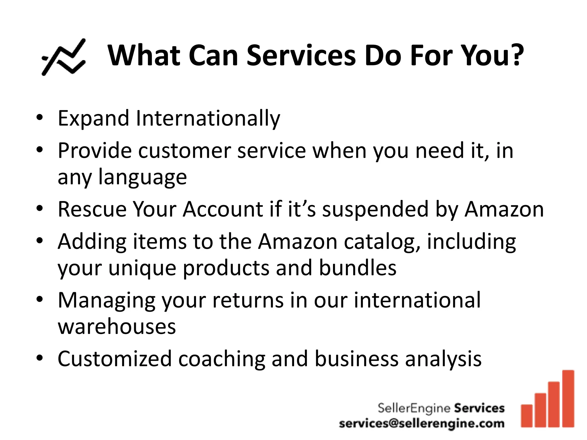 What Can Services Do For You?
• Expand Internationally
• Provide customer service when you need it, in
  any language
• Rescue Your Account if it’s suspended by Amazon
• Adding items to the Amazon catalog, including
  your unique products and bundles
• Managing your returns in our international
  warehouses
• Customized coaching and business analysis
 