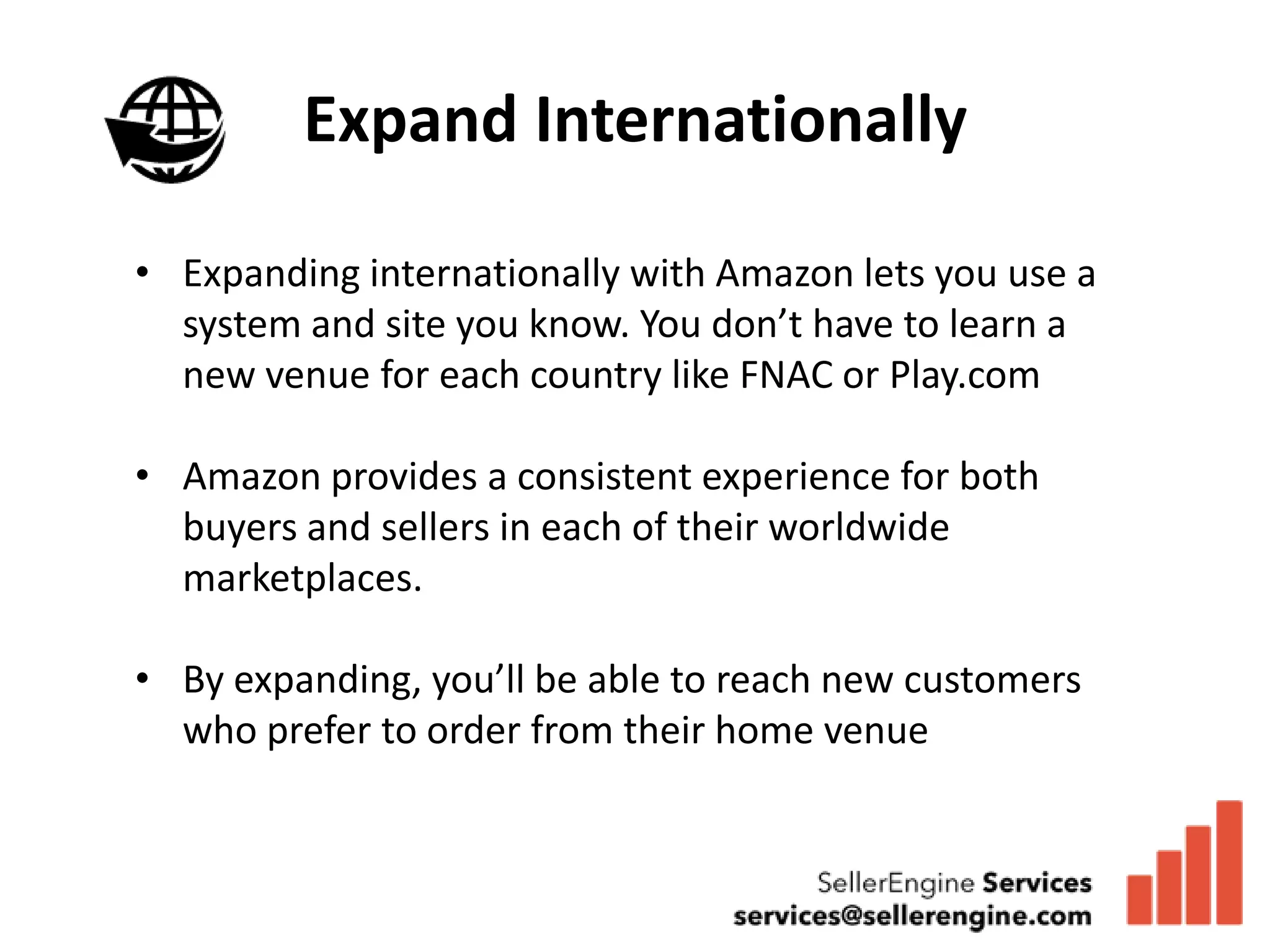 Expand Internationally

• Expanding internationally with Amazon lets you use a
  system and site you know. You don’t have to learn a
  new venue for each country like FNAC or Play.com

• Amazon provides a consistent experience for both
  buyers and sellers in each of their worldwide
  marketplaces.

• By expanding, you’ll be able to reach new customers
  who prefer to order from their home venue
 