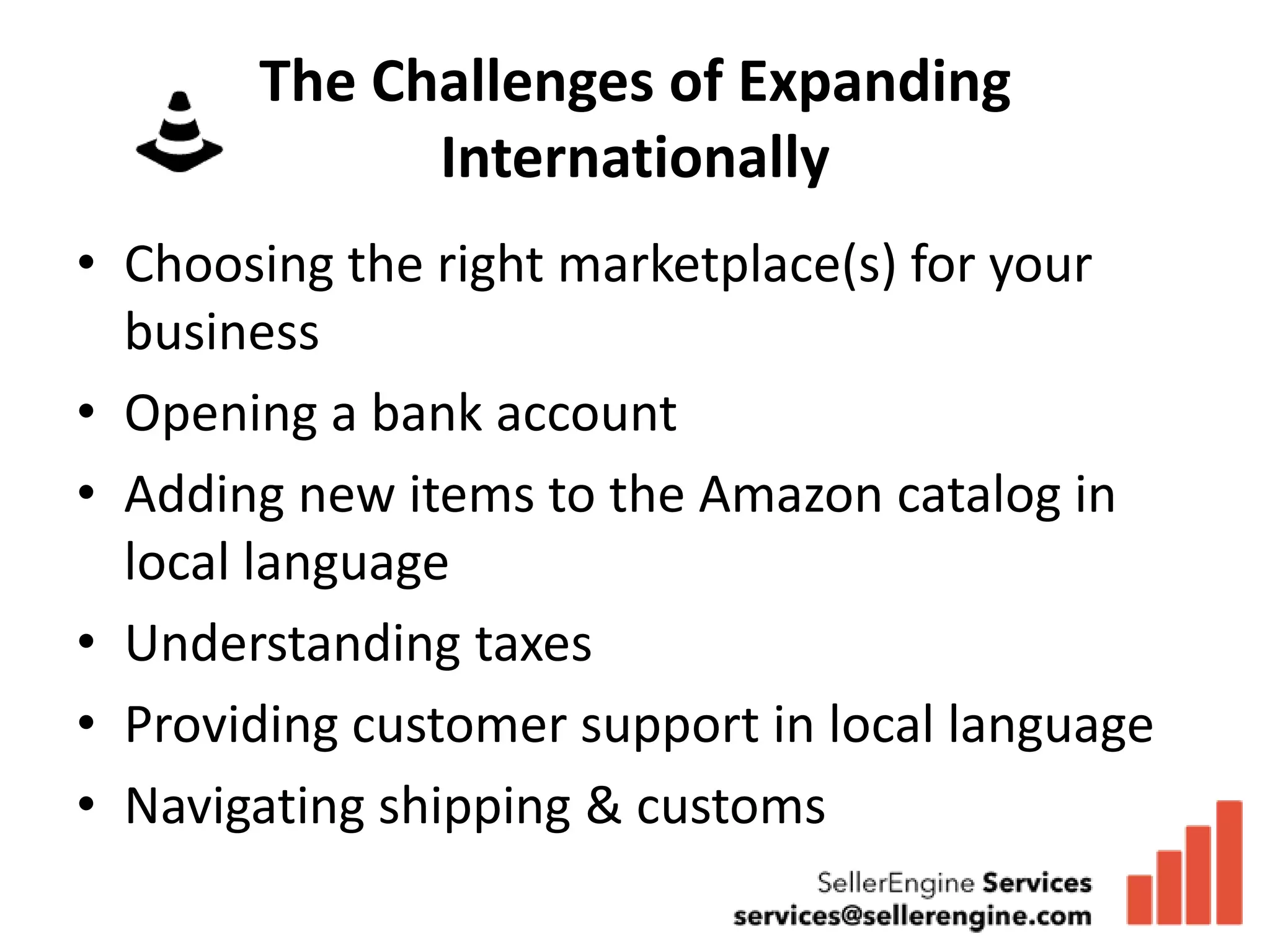 The Challenges of Expanding
             Internationally
• Choosing the right marketplace(s) for your
  business
• Opening a bank account
• Adding new items to the Amazon catalog in
  local language
• Understanding taxes
• Providing customer support in local language
• Navigating shipping & customs
 