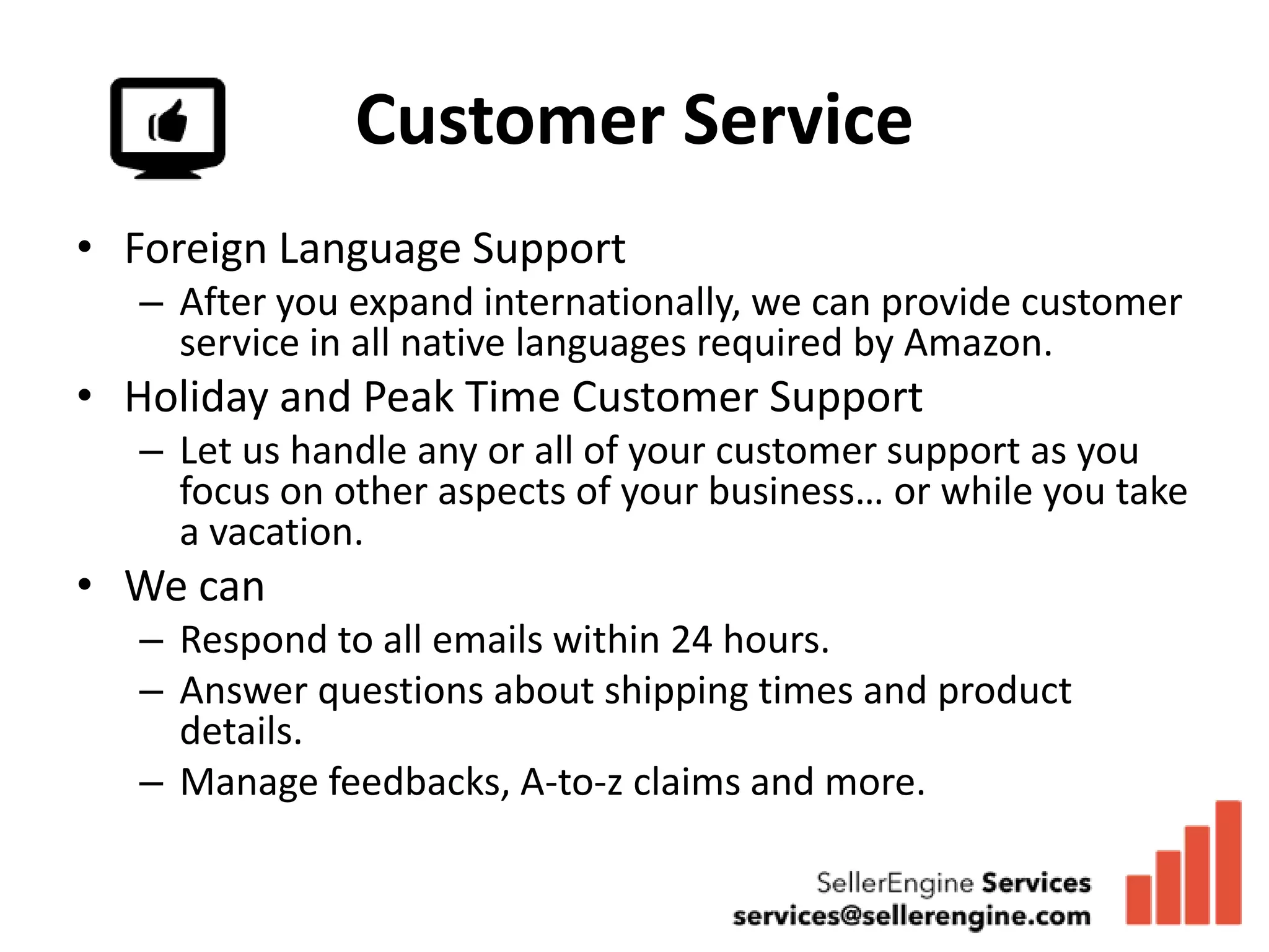 Customer Service
• Foreign Language Support
  – After you expand internationally, we can provide customer
    service in all native languages required by Amazon.
• Holiday and Peak Time Customer Support
  – Let us handle any or all of your customer support as you
    focus on other aspects of your business… or while you take
    a vacation.
• We can
  – Respond to all emails within 24 hours.
  – Answer questions about shipping times and product
    details.
  – Manage feedbacks, A-to-z claims and more.
 