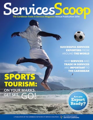 services scoop 1ANNUAL PUBLICATION 2014
Annual Publication 2014The Caribbean Trade in Services Magazine 
SUCCESSFUL SERVICES
EXPORTERS FROM
AROUND THE WORLD
WHY SERVICES AND
TRADE IN SERVICES
ARE IMPORTANT TO
THE CARIBBEAN
Are you
Export
Ready?
SPORTS
TOURISM:
ON YOUR MARKS.
GET SET.
GO!
 