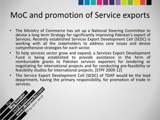 MoC and promotion of Service exports
• The Ministry of Commerce has set up a National Steering Committee to
  devise a long term Strategy for significantly improving Pakistan’s export of
  Services. Recently established Services Export Development Cell (SEDC) is
  working with all the stakeholders to address core issues and devise
  comprehensive strategies for each sector.
• To help services sector grow and expand, a Services Export Development
  Fund is being established to provide assistance in the form of
  reimbursable grants to Pakistan services exporters for tendering or
  negotiating for international projects and for conducting pre-feasibility or
  feasibility studies for international projects. [STPF 2009-12]
• The Service Export Development Cell (SEDC) of TDAP would be the lead
  department, having the primary responsibility, for promotion of trade in
  services.
 