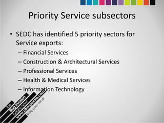 Priority Service subsectors
• SEDC has identified 5 priority sectors for
  Service exports:
  – Financial Services
  – Construction & Architectural Services
  – Professional Services
  – Health & Medical Services
  – Information Technology
 