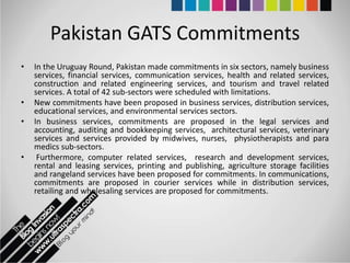 Pakistan GATS Commitments
•   In the Uruguay Round, Pakistan made commitments in six sectors, namely business
    services, financial services, communication services, health and related services,
    construction and related engineering services, and tourism and travel related
    services. A total of 42 sub-sectors were scheduled with limitations.
•   New commitments have been proposed in business services, distribution services,
    educational services, and environmental services sectors.
•   In business services, commitments are proposed in the legal services and
    accounting, auditing and bookkeeping services, architectural services, veterinary
    services and services provided by midwives, nurses, physiotherapists and para
    medics sub-sectors.
•    Furthermore, computer related services, research and development services,
    rental and leasing services, printing and publishing, agriculture storage facilities
    and rangeland services have been proposed for commitments. In communications,
    commitments are proposed in courier services while in distribution services,
    retailing and wholesaling services are proposed for commitments.
 