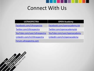 Connect With Us

        ULTRASPECTRA                    OPEN Academy
Facebook.com/Ultraspectra       Facebook.com/openacademy.isb
Twitter.com/Ultraspectra        Twitter.com/openacademyisb
YouTube.com/user/ultraspectra   YouTube.com/user/openacademy
LinkedIn.com/in/Ultraspectra    LinkedIn.com/in/openacademy
Forum.ultraspectra.com
 