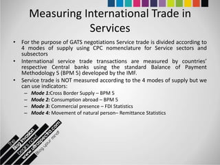 Measuring International Trade in
                   Services
• For the purpose of GATS negotiations Service trade is divided according to
  4 modes of supply using CPC nomenclature for Service sectors and
  subsectors
• International service trade transactions are measured by countries’
  respective Central banks using the standard Balance of Payment
  Methodology 5 (BPM 5) developed by the IMF.
• Service trade is NOT measured according to the 4 modes of supply but we
  can use indicators:
    –   Mode 1:Cross Border Supply – BPM 5
    –   Mode 2: Consumption abroad – BPM 5
    –   Mode 3: Commercial presence – FDI Statistics
    –   Mode 4: Movement of natural person– Remittance Statistics
 