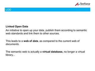 LODLinked Open DataAn initiative to open up your data, publish them according to semantic web standards and link them to other sources. This leads to a web of data, as compared to the current web of documents. The semantic web is actually a virtual database, no longer a virtual library...