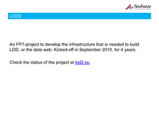 LOD2An FP7-project to develop the infrastructure that is needed to build LOD, or the data web. Kicked-off in September 2010, for 4 years.Check the status of the project at lod2.eu