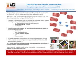 L’Espace Citoyen – Les bases du nouveau système
• L’espace citoyen regroupera par thème et sur une même page du site web l’ensemble
des téléservices en ligne, il sera complètement intégré au site web de la Ville.
• Il fournira un accès personnalisé aux Aixois afin qu’ils puissent réaliser et suivre leurs
démarches administratives en ligne, 24h/24h, 7 jours/7.
• Il permettra aussi d’enregistrer toutes les demandes des administrés dans un système
informatique unique permettant de tracer toutes les demandes :
• sur l’ensemble des compétences de la collectivité,
• aux guichets d’accueil du public,
• par téléphone.
• Étendre l’enregistrement et le suivi des demandes aux demandes écrites, quel qu’en
Il remplacera en juin le portail citoyen en place depuis 2012.
.
Un outil plus ergonomique, mieux intégré et plus complet – Les intérêts pour le citoyen et la collectivité
3
soit le canal et la porte d’entrée :
• Site internet,
• Mails directs aux services,
• Courriers postés ou déposés,
• Fax
• Réseaux sociaux
• En parallèle, le système pourra interroger les données enregistrées dans les outils
métiers existants : services en ligne liés aux applications État civil, Education, SIG,
application Mairie Aix’press , …
• Le « compte citoyen » permettra de centraliser les échanges entre les administrés et la
collectivité et évitera de nombreuses ressaisies
• Il sera disponible à partir du mois de Juin sur le site web de la ville et à partir de
novembre sur l’application mobile «Aix».
Les enjeux de la mise en place de l’espace citoyen sont considérables, tant en termes de qualité du
service rendu aux citoyens que de réduction des coûts de fonctionnement des services publics.
 