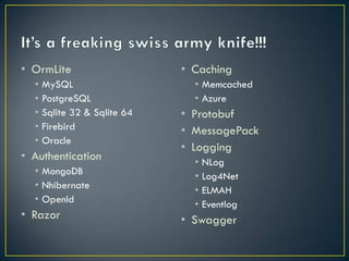 • OrmLite                     • Caching
  •   MySQL                     • Memcached
  •   PostgreSQL                • Azure
  •   Sqlite 32 & Sqlite 64   • Protobuf
  •   Firebird                • MessagePack
  •   Oracle
                              • Logging
• Authentication                •   NLog
  •   MongoDB                   •   Log4Net
  •   Nhibernate                •   ELMAH
  •   OpenId                    •   Eventlog
  •   RavenDB
                              • Swagger
• Razor
 