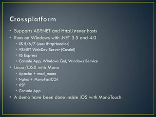 • Supports ASP.NET and HttpListener hosts
• Runs on Windows with .NET 3.5 and 4.0
  •   IIS 5/6/7 (uses IHttpHandler)
  •   VS.NET WebDev Server (Cassini)
  •   IIS Express
  •   Console App, Windows Gui, Windows Service
• Linux/OSX with Mono
  •   Apache + mod_mono
  •   Nginx + MonoFastCGI
  •   XSP
  •   Console App
• A demo have been done inside iOS with MonoTouch
 