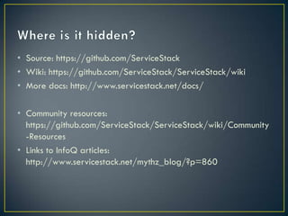 • Source: https://github.com/ServiceStack
• Wiki: https://github.com/ServiceStack/ServiceStack/wiki
• More docs: http://www.servicestack.net/docs/

• Community resources:
  https://github.com/ServiceStack/ServiceStack/wiki/Comm
  unity-Resources
• Links to InfoQ articles:
  http://www.servicestack.net/mythz_blog/?p=860
 