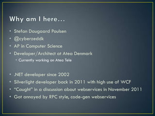•   Stefan Daugaard Poulsen
•   @cyberzeddk
•   AP in Computer Science
•   Developer/Architect at Atea Denmark
    • Currently working on Atea Tele


• .NET developer since 2002
• Silverlight developer back in 2011 with high use of WCF
• “Caught” in a discussion about webservices in November
  2011
• Got annoyed by RPC style, code-gen webservices
 