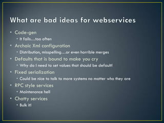 • Code-gen
  • It fails…too often
• Archaic Xml configuration
  • Distribution, misspelling…or even horrible merges
• Defaults that is bound to make you cry
  • Why do I need to set values that should be default!
• Fixed serialization
  • Could be nice to talk to more systems no matter who they are
• RPC style services
  • Maintenance hell
• Chatty services
  • Bulk it!
 