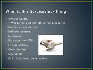 • Official subtitle:
    • Web Services done right, REST services done easy :)
•   Simple and model-driven
•   Endpoint ignorant
•   Authentication built-in
•   IoC based
•   Easy access to HTTP
•   Fast as lightning
•   Cross platform
•   Extendable
•   Oh!... And clients are in the box
 