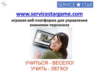 www.servicestargame.com 
игровая веб-платформа для управления знаниями персонала 
УЧИТЬСЯ -ВЕСЕЛО! 
УЧИТЬ -ЛЕГКО! 