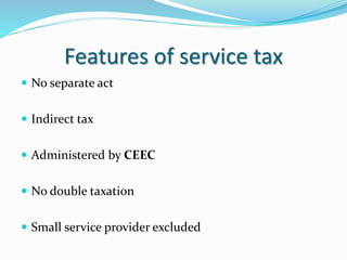 Features of service tax
 No separate act
 Indirect tax
 Administered by CEEC
 No double taxation
 Small service provider excluded
 