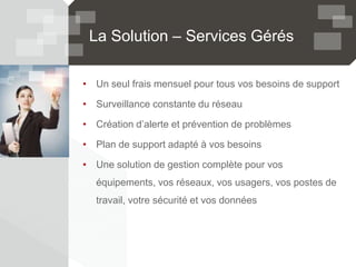 La Solution – Services Gérés
• Un seul frais mensuel pour tous vos besoins de support
• Surveillance constante du réseau
• Création d’alerte et prévention de problèmes
• Plan de support adapté à vos besoins
• Une solution de gestion complète pour vos
équipements, vos réseaux, vos usagers, vos postes de
travail, votre sécurité et vos données
 