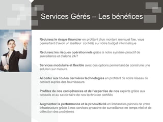 Services Gérés – Les bénéfices
Réduisez le risque financier en profitant d’un montant mensuel fixe, vous
permettant d’avoir un meilleur contrôle sur votre budget informatique
Réduisez les risques opérationnels grâce à notre système proactif de
surveillance et d’alerte 24/7
Services modulaire et flexible avec des options permettant de construire une
solution sur mesure.
Accéder aux toutes dernières technologies en profitant de notre réseau de
contact auprès des fournisseurs
Profitez de nos compétences et de l’expertise de nos experts grâce aux
conseils et au savoir-faire de nos technicien certifiés
Augmentez la performance et la productivité en limitant les pannes de votre
infrastructure grâce à nos services proactive de surveillance en temps réel et de
détection des problèmes
 