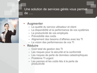 Une solution de services gérés vous permet
de ….
• Augmenter
– La qualité du service utilisateur et client
– La disponibilité et la performance de vos systèmes
– La productivité de vos employés
– Prévisibilité des coûts
– Alignement des besoins d’affaires avec les TI
– La vision des performances de vos TI
• Réduire
– Coût total de gestion des TI
– Les risques pour la sécurité et la conformité
– Les risques de perte de données catastrophiques
– Problème TI urgent
– Les pannes et les coûts liés à la perte de
productivité
 