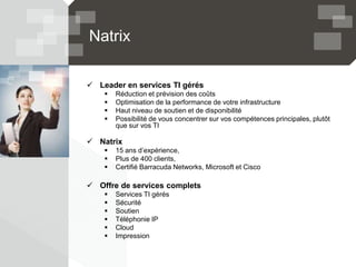 Natrix
 Leader en services TI gérés
 Réduction et prévision des coûts
 Optimisation de la performance de votre infrastructure
 Haut niveau de soutien et de disponibilité
 Possibilité de vous concentrer sur vos compétences principales, plutôt
que sur vos TI
 Natrix
 15 ans d’expérience,
 Plus de 400 clients,
 Certifié Barracuda Networks, Microsoft et Cisco
 Offre de services complets
 Services TI gérés
 Sécurité
 Soutien
 Téléphonie IP
 Cloud
 Impression
 