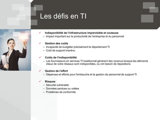 Les défis en TI
 Indisponibilité de l’infrastructure imprévisible et couteuse
– Impact important sur la productivité de l’entreprise et du personnel
 Gestion des coûts
– Incapacité de budgéter précisément le département TI
– Coût de support imprévu
 Coûts de l’indisponibilité
– Les fournisseurs en services TI traditionnel génèrent des revenus lorsque les éléments
vitaux de votre réseaux sont indisponibles, ou ont besoin de réparations
 Gestion de l’effort
– Dépenses et efforts pour l'embauche et la gestion de personnel de support TI
 Risques
– Sécurité vulnérable
– Données perdues ou volées
– Problèmes de conformité
 