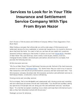Services to Look for in Your Title
Insurance and Settlement
Service Company With Tips
From Bryan Nazor
Don’t Choose a Title Insurance and Settlement Company Without These Suggestions From
Bryan Nazor
When finding a company that will provide you with a wide range of title insurance and
settlement services for your residential or commercial transactions, it is crucial to choose a
place that feels like home. You want to feel you can have all your needs met, questions
answered (without making you feel dumb) in a place you can trust. Bryan Nazor, President
of Main Street Title, said attorneys, home owners, home buyers, lenders, investors,
mortgage brokers, builders and developers and realtors should look for a company that
provides the following services.
All title insurance services
“All of us at Main Street Title and Settlement Services provide the best of the best insurance
services to our clients,” said Bryan Nazor. “Our clients know they can count on us to service
their transaction with the utmost professionalism, accuracy and fast turnaround time.” Your
title insurance company should provide title insurance protection and settlement services to
facilitate purchases, construction, loans or refinancing.
Closing, escrow and recording services
Find a company that is knowledgeable and experienced with closing, escrow and recording
and can make these processes smooth and comfortable. “You should feel confident asking
any questions of the people who are doing your title and settlement services,” said Bryan
Nazor. “It’s vital that we explain everything to our clients and keep them informed and up-to-
date so they feel intimately involved with the process.”
Paralegal services for attorneys
 