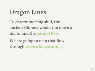 Dragon Lines
To determine feng shui, the
ancient Chinese would run down a
hill to find the natural flow.
We are going to map that flow
through service blueprinting.



                                   16
 