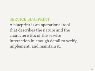 SERVICE BLUEPRINT
A blueprint is an operational tool
that describes the nature and the
characteristics of the service
interaction in enough detail to verify,
implement, and maintain it.




                                          17
 
