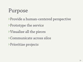 Purpose
Provide a human-centered perspective
Prototype the service
Visualize all the pieces
Communicate across silos
Prioritize projects


                                       26
 