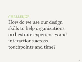 CHALLENGE
How do we use our design
skills to help organizations
orchestrate experiences and
interactions across
touchpoints and time?

                               5
 