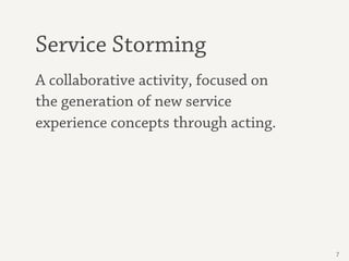Service Storming
A collaborative activity, focused on
the generation of new service
experience concepts through acting.




                                       7
 
