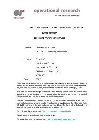 O.R. SOCIETY THIRD SECTOR SPECIAL INTEREST GROUP
Spring seminar
SERVICES TO YOUNG PEOPLE
Date/time: Thursday 23rd
April 2015
15.00 to 1700 followed by refreshments
Location: Room 1.07
New Academic Building
London School of Economics
54 Lincoln’s Inn Fields, London
WC2A 3LT
Cost: FREE
There are many thousands of charities providing services to young people, aiming to
ensure that no matter how vulnerable they are, or what risks and deprivations they face,
they will have the chance to enjoy their childhoods and have a safe and happy future.
How can O.R. help these organisations? Is there anything special about the nature of the
analytical or decision-making support needed when the service users are young people?
What can we learn from the experiences of O.R. interventions?
This seminar will include a series of talks by O.R. professionals who are working pro-bono
for charities supporting young people. The charities involved include The Childhood Trust,
Elfrida Rathbone, and the Joseph Rowntree Foundation. The talks will be followed by a
general discussion of special issues affecting young people.
To book your place please visit: Eventbrite: Services to Young People
Please note this event is free but places are limited.
For further information please contact: felicity.mcleister@theorsociety.com
 