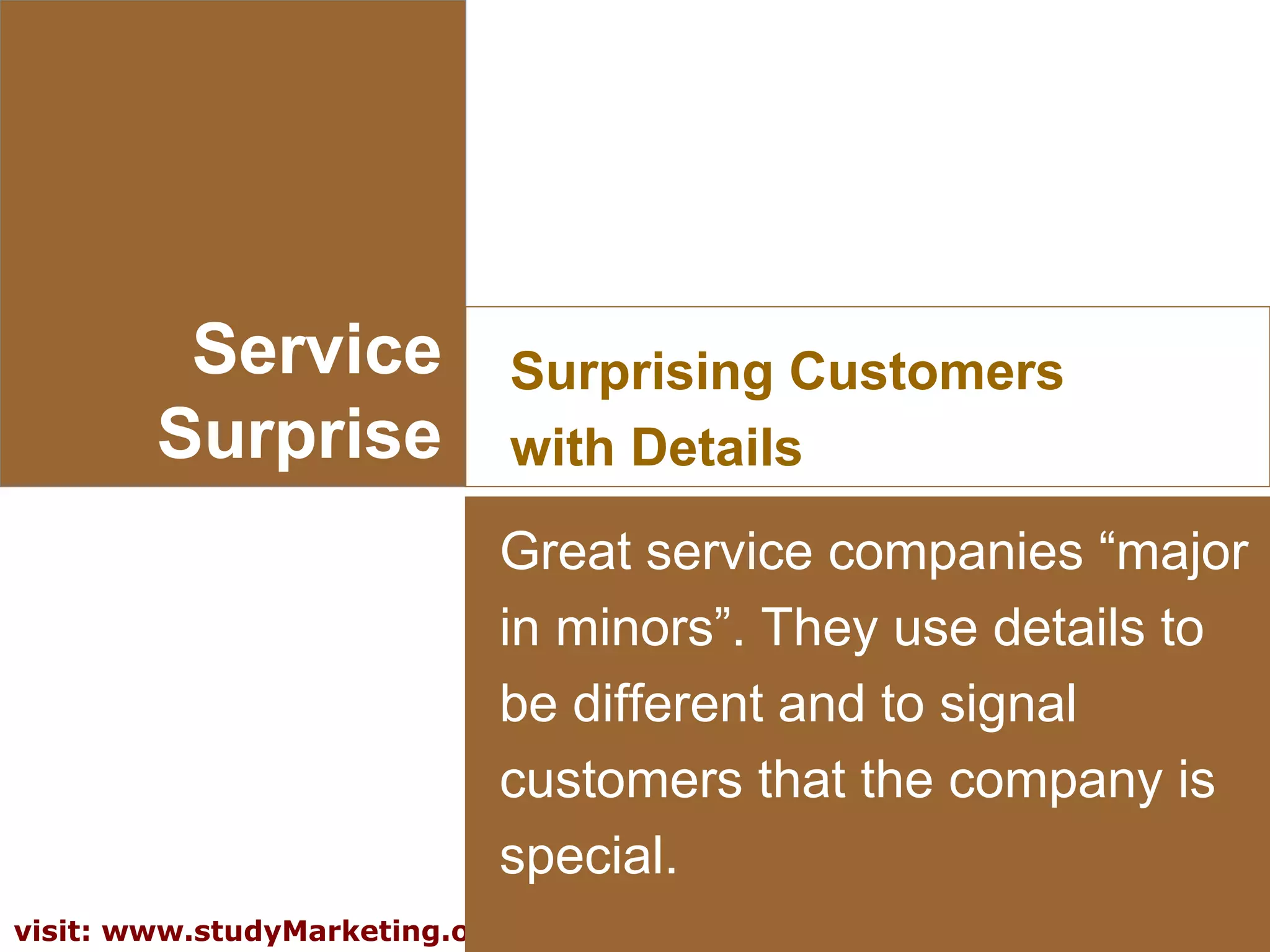 10visit: www.studyMarketing.org
Service
Surprise
Surprising Customers
with Details
Great service companies “major
in minors”. They use details to
be different and to signal
customers that the company is
special.
 