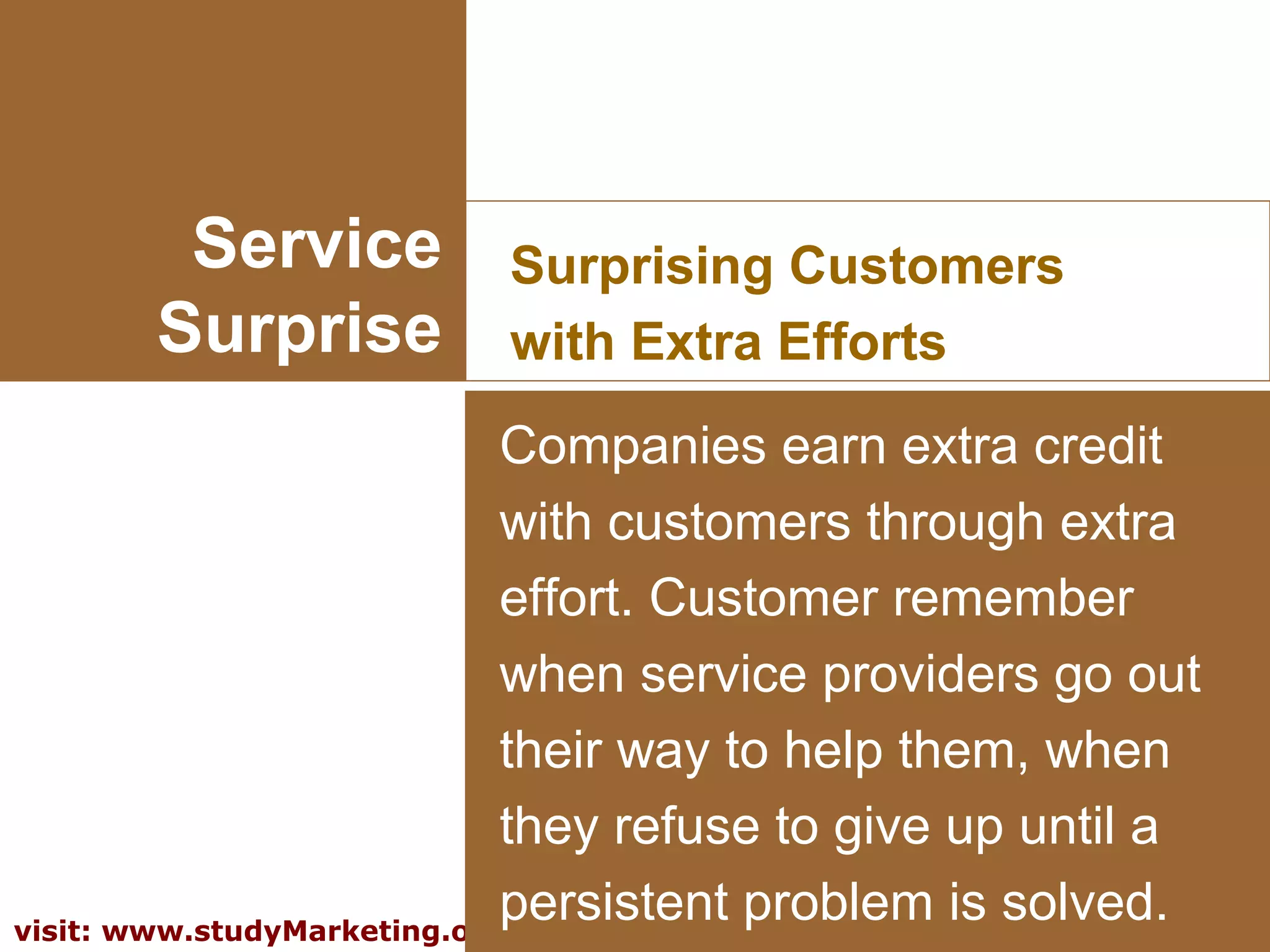12visit: www.studyMarketing.org
Service
Surprise
Surprising Customers
with Extra Efforts
Companies earn extra credit
with customers through extra
effort. Customer remember
when service providers go out
their way to help them, when
they refuse to give up until a
persistent problem is solved.
 