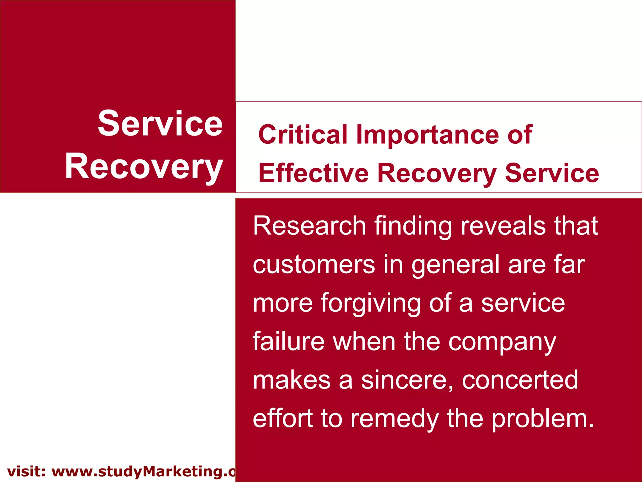 13visit: www.studyMarketing.org
Service
Recovery
Critical Importance of
Effective Recovery Service
Research finding reveals that
customers in general are far
more forgiving of a service
failure when the company
makes a sincere, concerted
effort to remedy the problem.
 