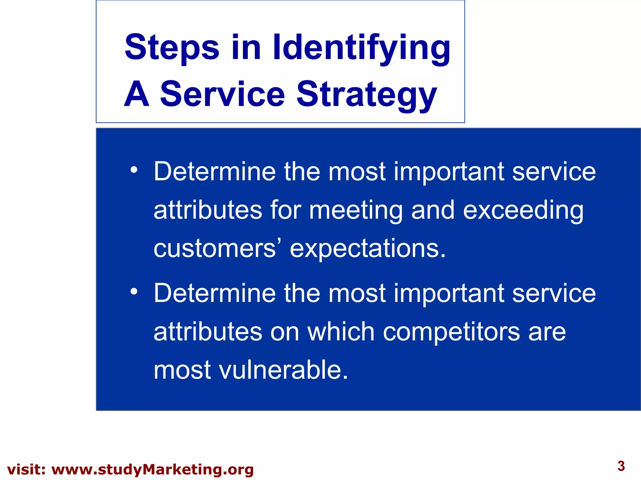 3visit: www.studyMarketing.org
Steps in Identifying
A Service Strategy
• Determine the most important service
attributes for meeting and exceeding
customers’ expectations.
• Determine the most important service
attributes on which competitors are
most vulnerable.
 