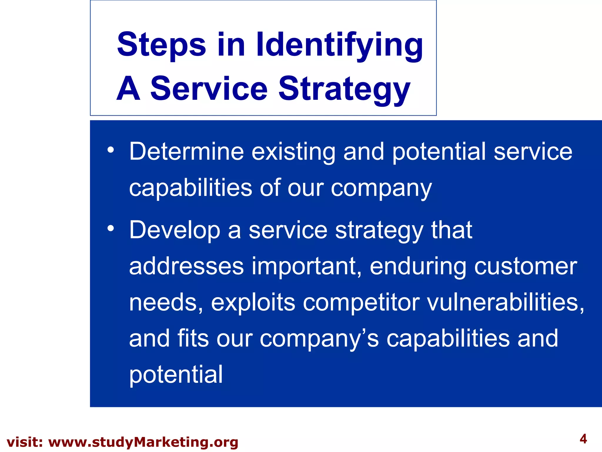 4visit: www.studyMarketing.org
• Determine existing and potential service
capabilities of our company
• Develop a service strategy that
addresses important, enduring customer
needs, exploits competitor vulnerabilities,
and fits our company’s capabilities and
potential
Steps in Identifying
A Service Strategy
 