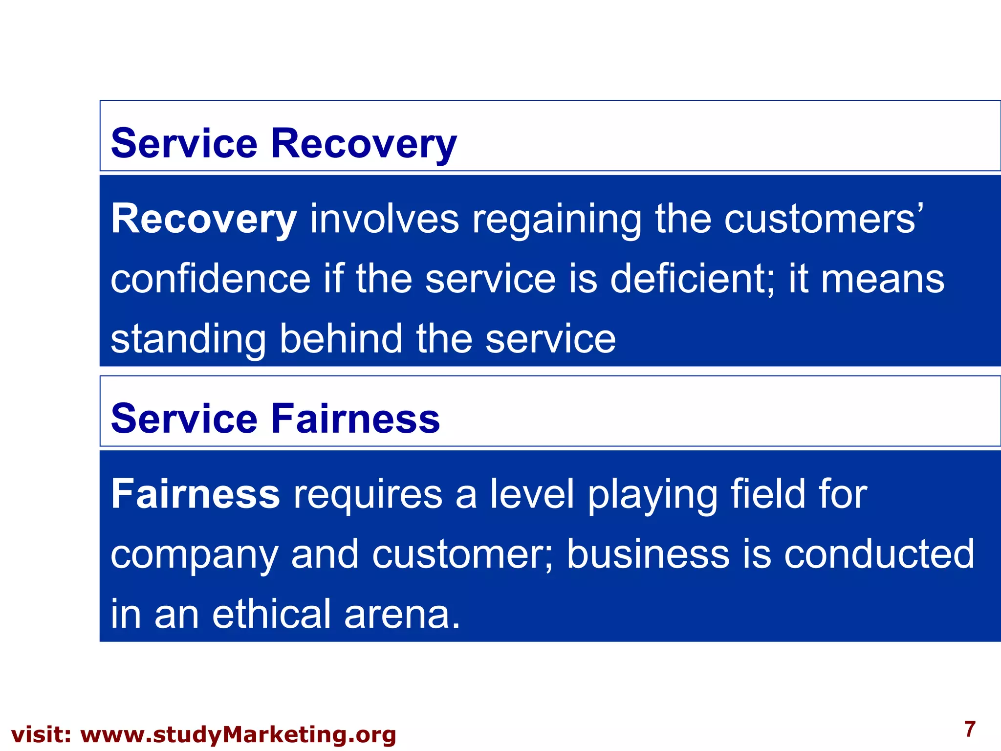 7visit: www.studyMarketing.org
Service Recovery
Recovery involves regaining the customers’
confidence if the service is deficient; it means
standing behind the service
Service Fairness
Fairness requires a level playing field for
company and customer; business is conducted
in an ethical arena.
 