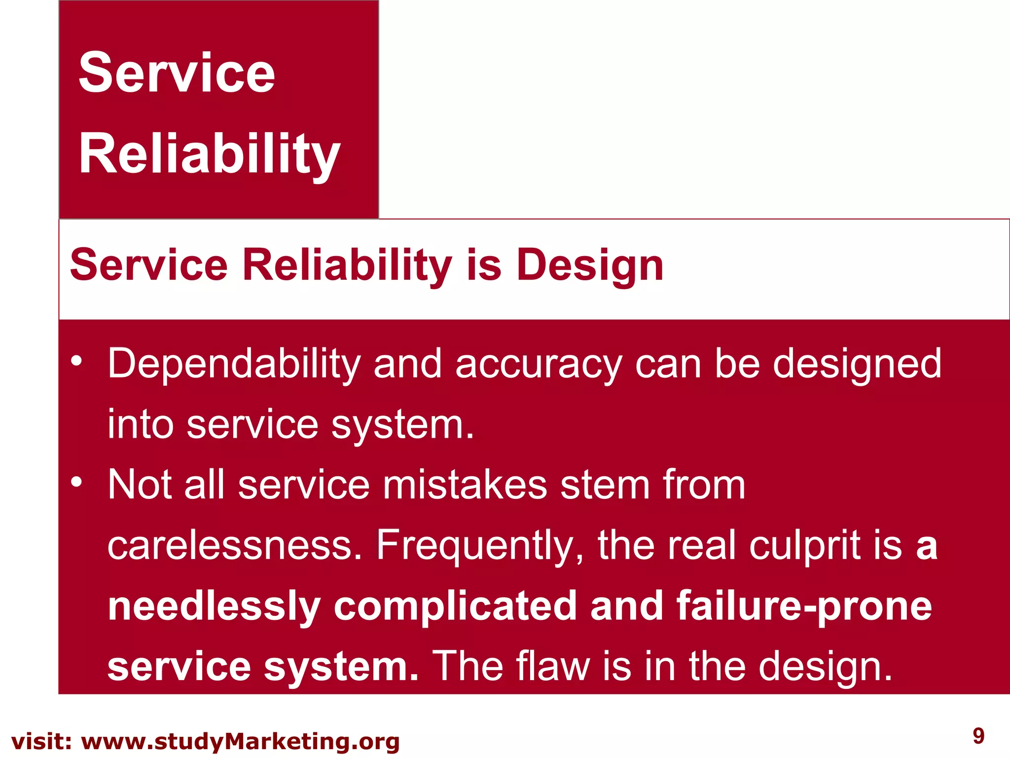 9visit: www.studyMarketing.org
Service Reliability is Design
Service
Reliability
• Dependability and accuracy can be designed
into service system.
• Not all service mistakes stem from
carelessness. Frequently, the real culprit is a
needlessly complicated and failure-prone
service system. The flaw is in the design.
 